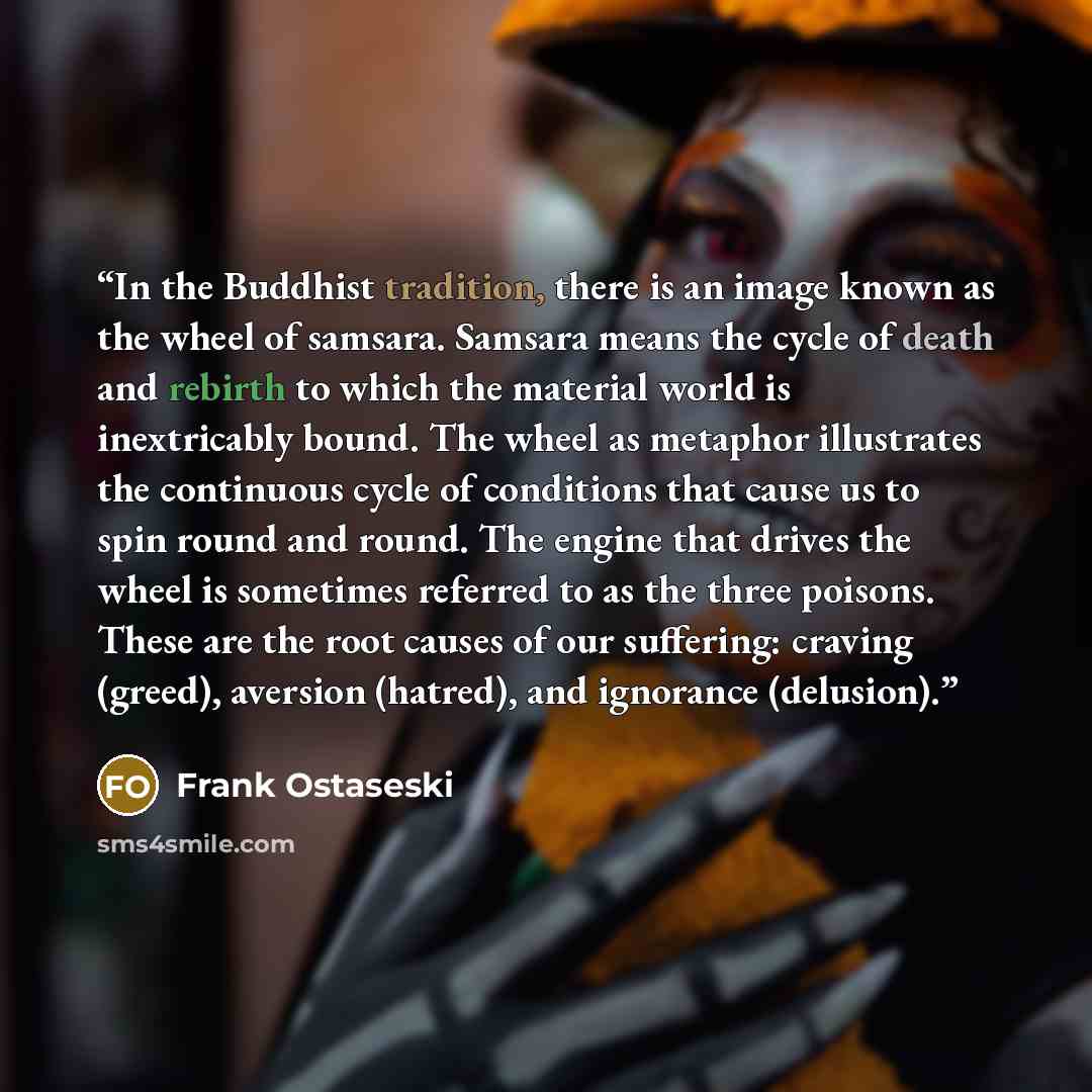 “In the Buddhist tradition, there is an image known as the wheel of samsara. Samsara means the cycle of death and rebirth to which the material world is inextricably bound. The wheel as metaphor illustrates the continuous cycle of conditions that cause us to spin round and round. The engine that…” quote by Frank Ostaseski
