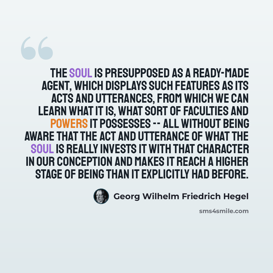 “The soul is presupposed as a ready-made agent, which displays such features as its acts and utterances, from which we can learn what it is, what sort of faculties and powers it possesses -- all without being aware that the act and utterance of what the soul is really invests it with that character…” quote by Georg Wilhelm Friedrich Hegel