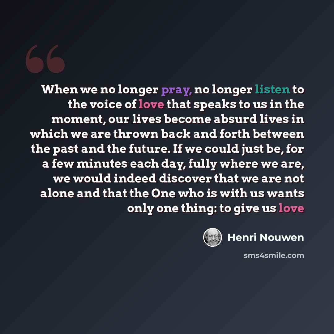 “When we no longer pray, no longer listen to the voice of love that speaks to us in the moment, our lives become absurd lives in which we are thrown back and forth between the past and the future. If we could just be, for a few minutes each day, fully where we are, we would indeed discover that we…” quote by Henri Nouwen