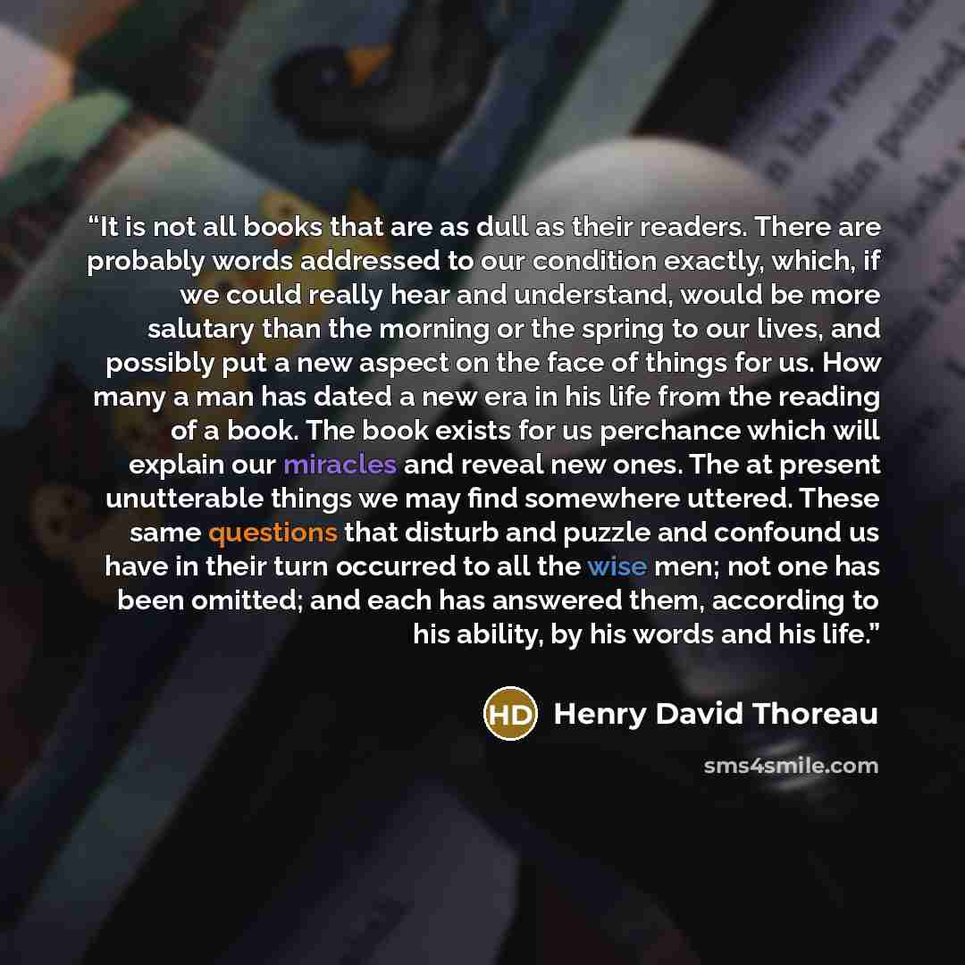 “It is not all books that are as dull as their readers. There are probably words addressed to our condition exactly, which, if we could really hear and understand, would be more salutary than the morning or the spring to our lives, and possibly put a new aspect on the face of things for us. How…” quote by Henry David Thoreau