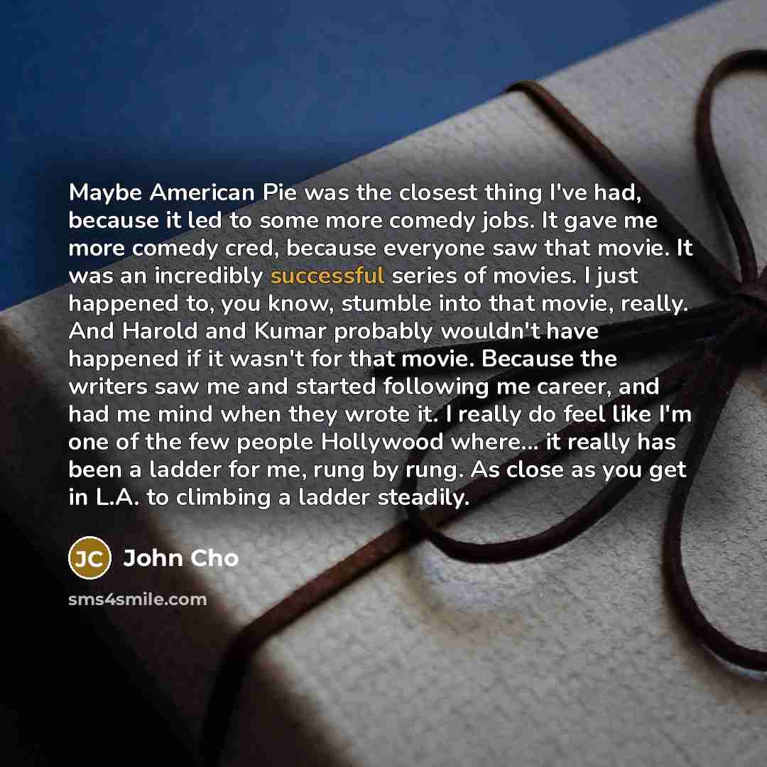 “Maybe American Pie was the closest thing I've had, because it led to some more comedy jobs. It gave me more comedy cred, because everyone saw that movie. It was an incredibly successful series of movies. I just happened to, you know, stumble into that movie, really. And Harold and Kumar probably…” quote by John Cho