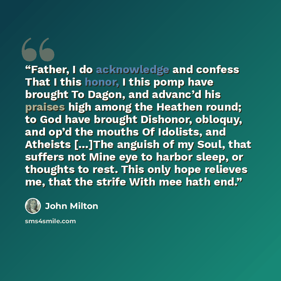 “Father, I do acknowledge and confess That I this honor, I this pomp have brought To Dagon, and advanc’d his praises high among the Heathen round; to God have brought Dishonor, obloquy, and op’d the mouths Of Idolists, and Atheists […]The anguish of my Soul, that suffers not Mine eye to harbor…” quote by John Milton