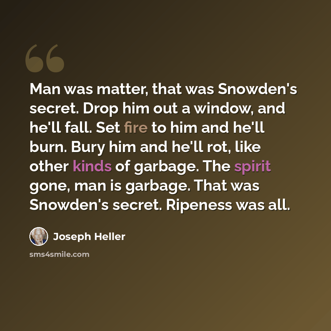 “Man was matter, that was Snowden's secret. Drop him out a window, and he'll fall. Set fire to him and he'll burn. Bury him and he'll rot, like other kinds of garbage. The spirit gone, man is garbage. That was Snowden's secret. Ripeness was all.” quote by Joseph Heller
