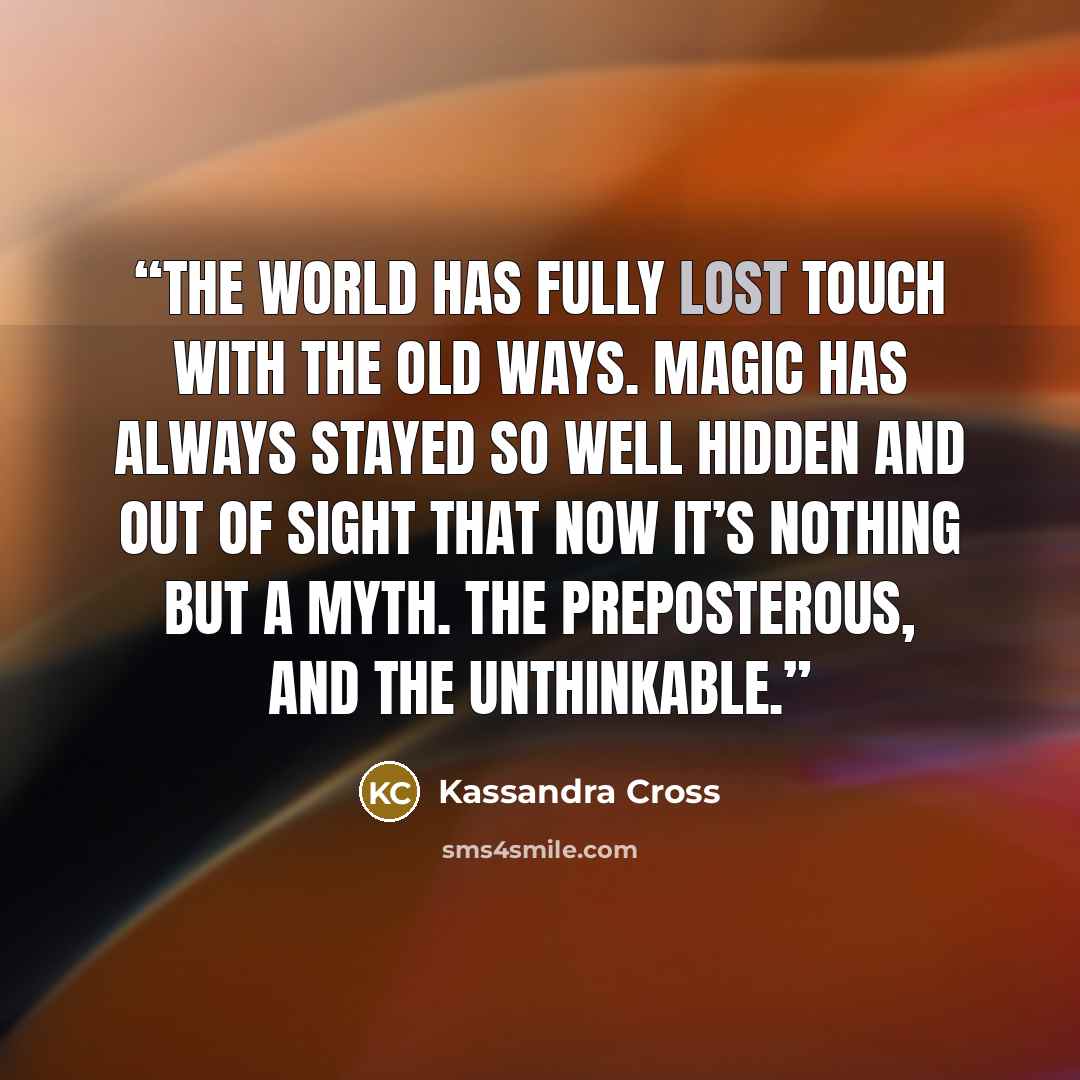 “The world has fully lost touch with the old ways. Magic has always stayed so well hidden and out of sight that now it’s nothing but a myth. The preposterous, and the unthinkable.” quote by Kassandra Cross