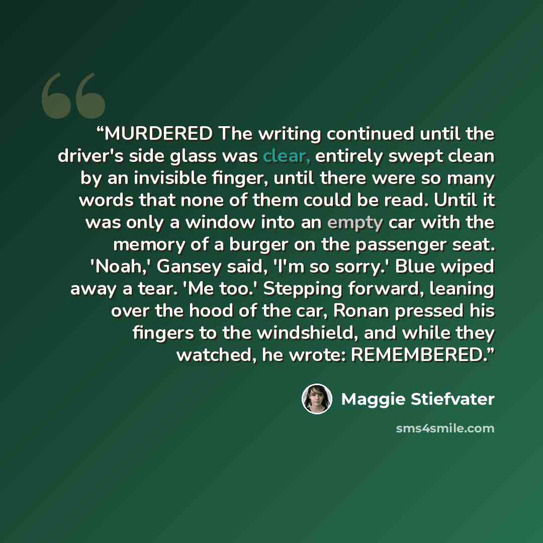 “MURDERED The writing continued until the driver's side glass was clear, entirely swept clean by an invisible finger, until there were so many words that none of them could be read. Until it was only a window into an empty car with the memory of a burger on the passenger seat. 'Noah,' Gansey said…” quote by Maggie Stiefvater