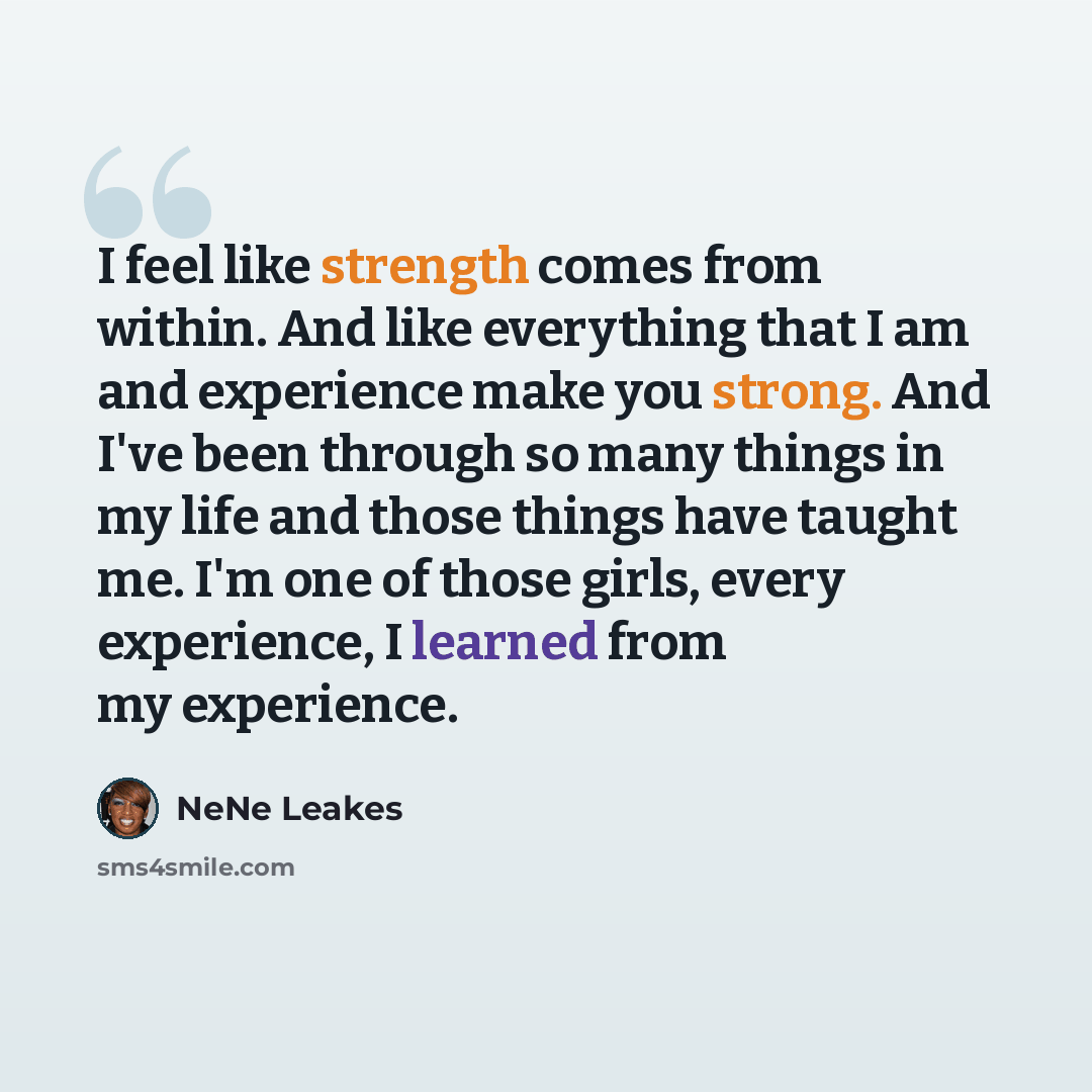 “I feel like strength comes from within. And like everything that I am and experience make you strong. And I've been through so many things in my life and those things have taught me. I'm one of those girls, every experience, I learned from my experience.” quote by NeNe Leakes