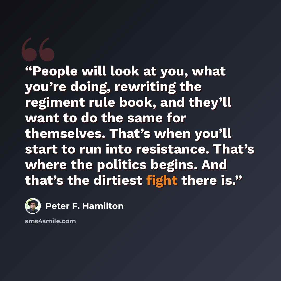 “People will look at you, what you’re doing, rewriting the regiment rule book, and they’ll want to do the same for themselves. That’s when you’ll start to run into resistance. That’s where the politics begins. And that’s the dirtiest fight there is.” quote by Peter F. Hamilton