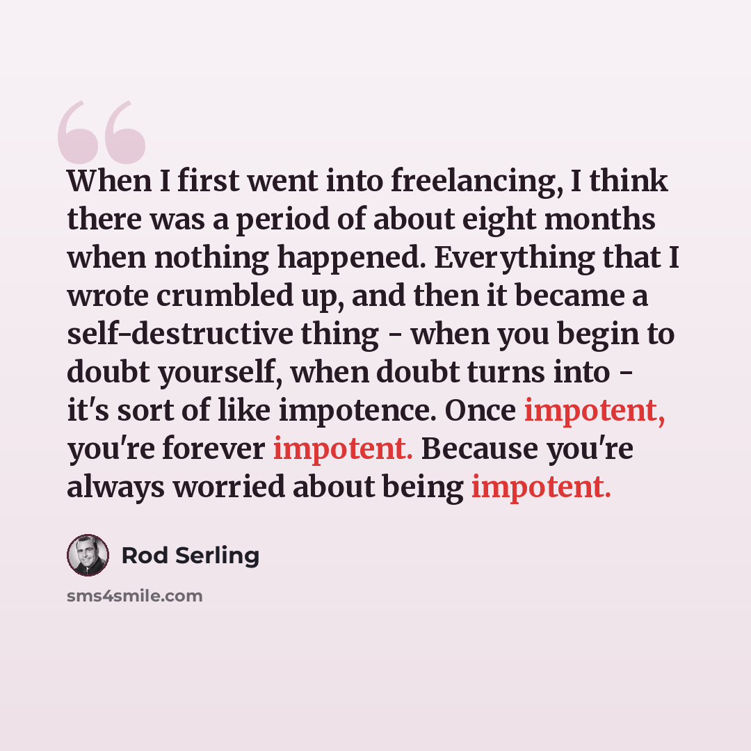 “When I first went into freelancing, I think there was a period of about eight months when nothing happened. Everything that I wrote crumbled up, and then it became a self-destructive thing - when you begin to doubt yourself, when doubt turns into - it's sort of like impotence. Once impotent…” quote by Rod Serling