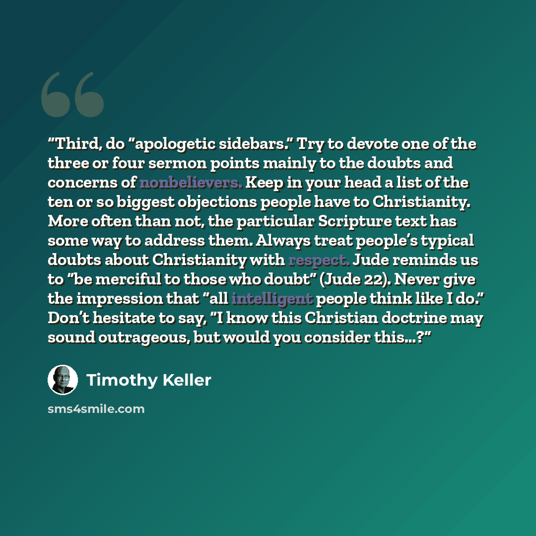 “Third, do “apologetic sidebars.” Try to devote one of the three or four sermon points mainly to the doubts and concerns of nonbelievers. Keep in your head a list of the ten or so biggest objections people have to Christianity. More often than not, the particular Scripture text has some way to…” quote by Timothy Keller