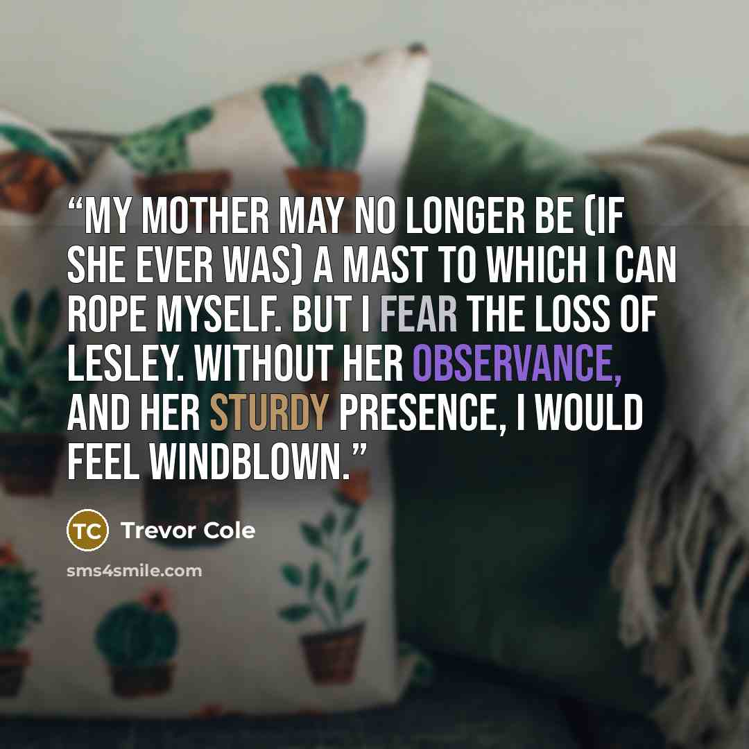 “My mother may no longer be (if she ever was) a mast to which I can rope myself. But I fear the loss of Lesley. Without her observance, and her sturdy presence, I would feel windblown.” quote by Trevor Cole