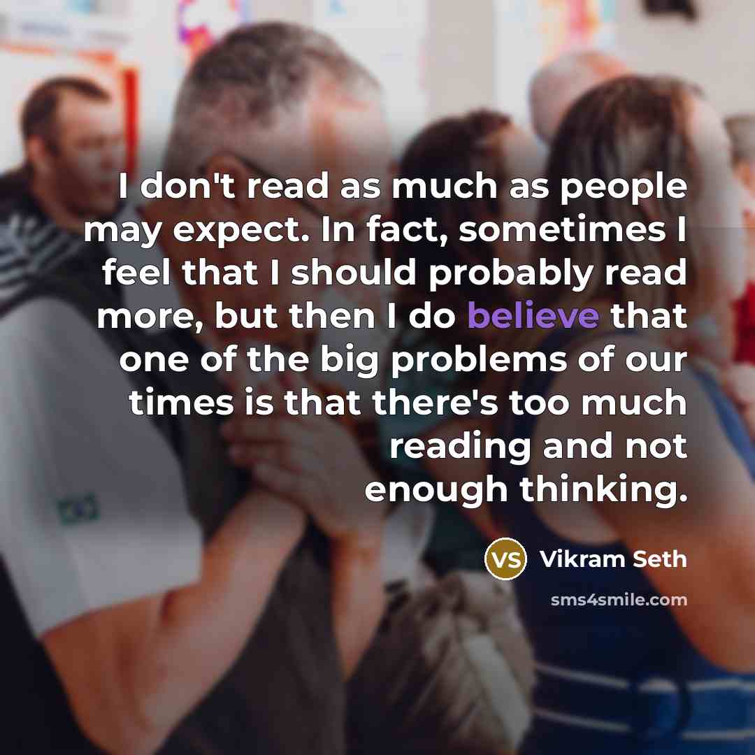 “I don't read as much as people may expect. In fact, sometimes I feel that I should probably read more, but then I do believe that one of the big problems of our times is that there's too much reading and not enough thinking.” quote by Vikram Seth