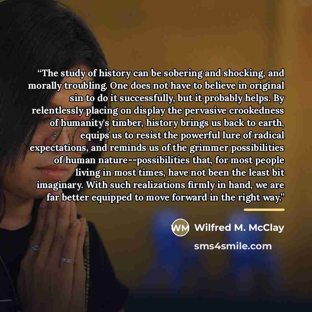 “The study of history can be sobering and shocking, and morally troubling. One does not have to believe in original sin to do it successfully, but it probably helps. By relentlessly placing on display the pervasive crookedness of humanity's timber, history brings us back to earth, equips us to…” quote by Anonymous