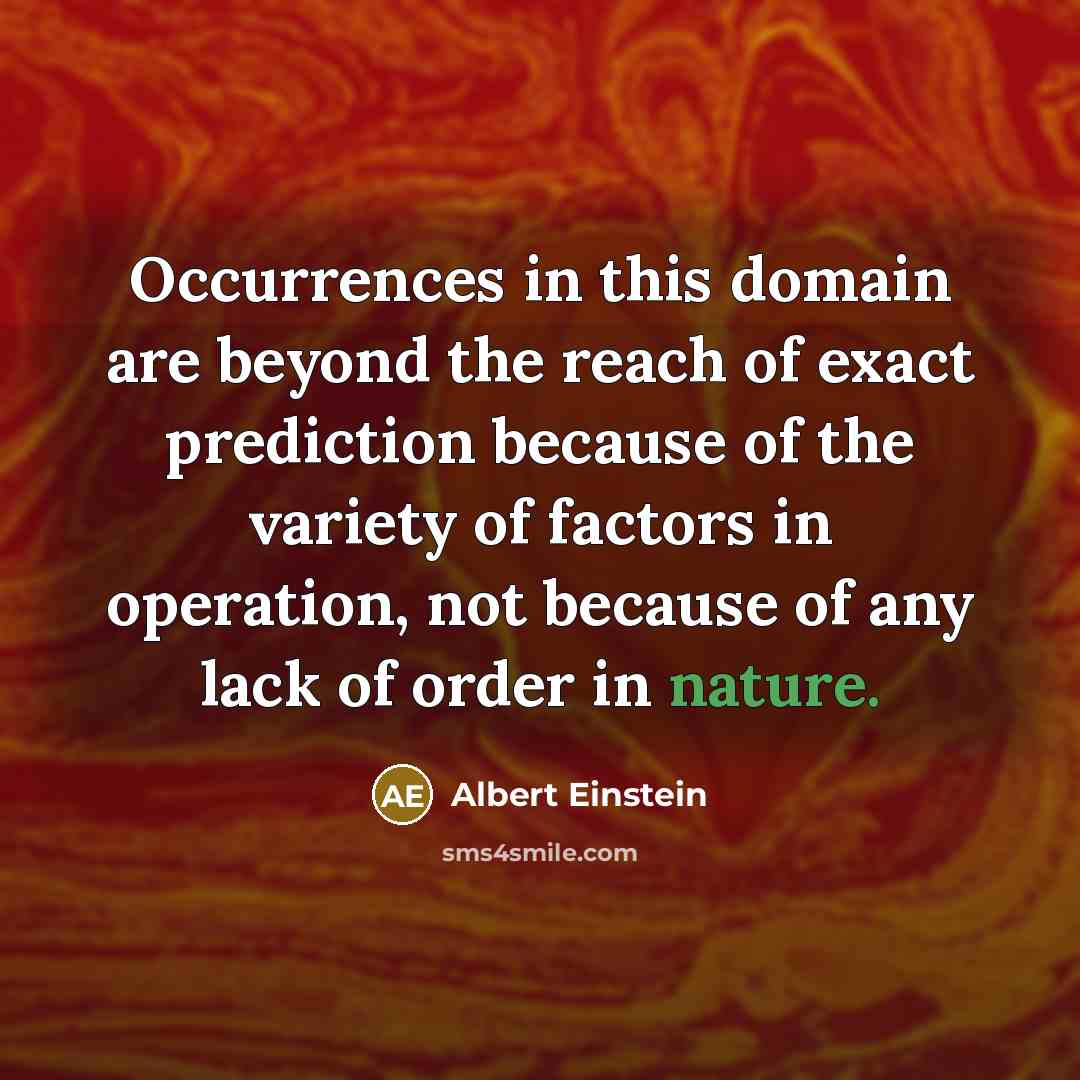 “Occurrences in this domain are beyond the reach of exact prediction because of the variety of factors in operation, not because of any lack of order in nature.” quote by Albert Einstein