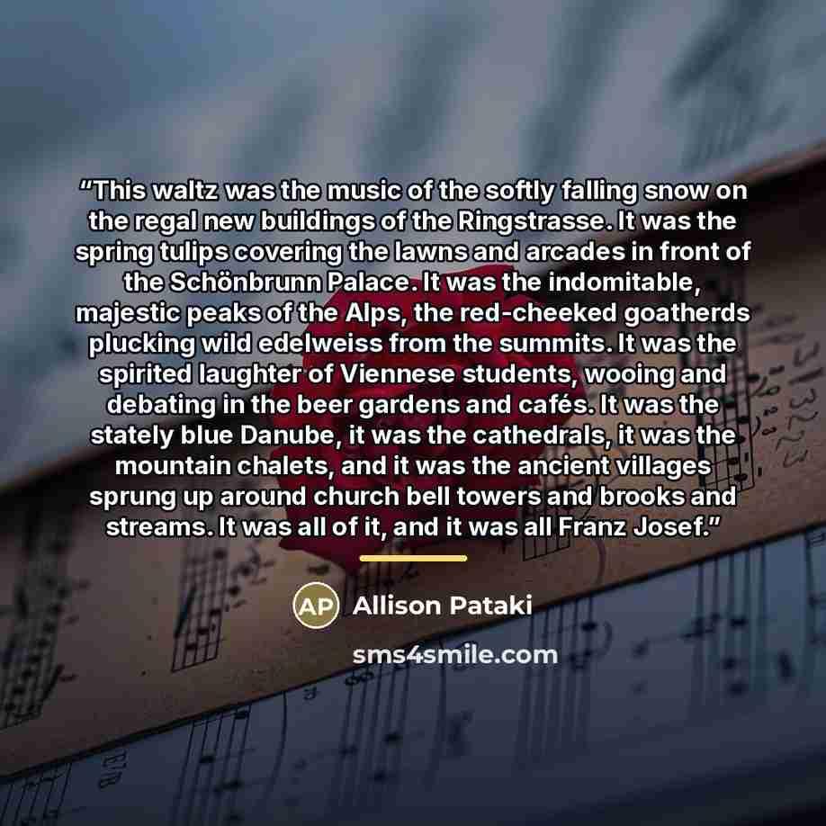“This waltz was the music of the softly falling snow on the regal new buildings of the Ringstrasse. It was the spring tulips covering the lawns and arcades in front of the Schönbrunn Palace. It was the indomitable, majestic peaks of the Alps, the red-cheeked goatherds plucking wild edelweiss from…” quote by Allison Pataki
