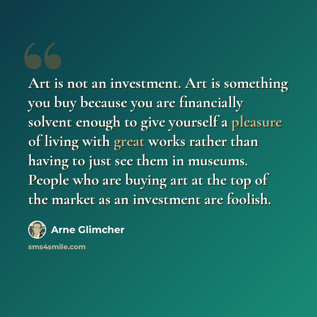 “Art is not an investment. Art is something you buy because you are financially solvent enough to give yourself a pleasure of living with great works rather than having to just see them in museums. People who are buying art at the top of the market as an investment are foolish.” quote by Arne Glimcher