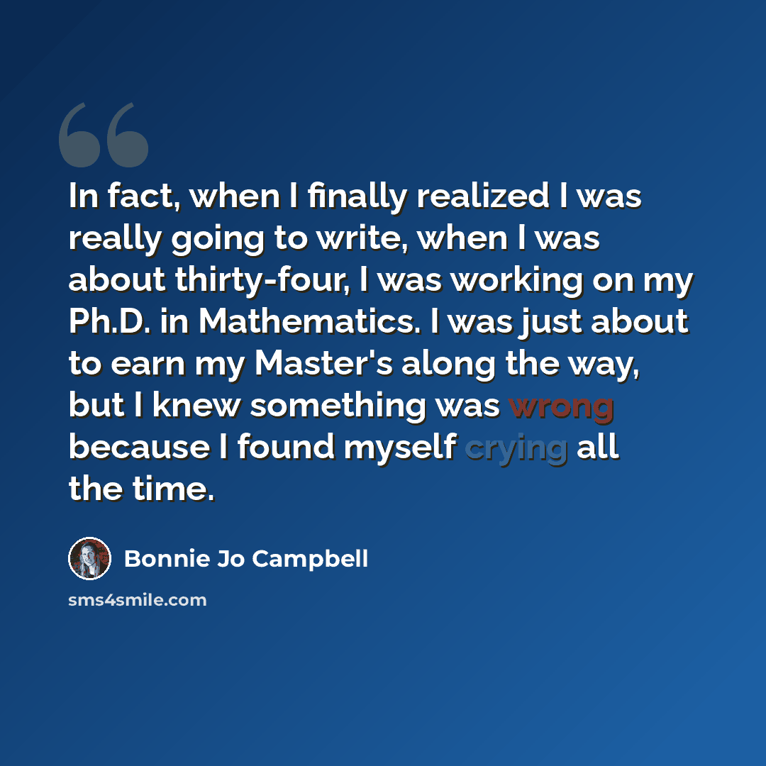 “In fact, when I finally realized I was really going to write, when I was about thirty-four, I was working on my Ph.D. in Mathematics. I was just about to earn my Master's along the way, but I knew something was wrong because I found myself crying all the time.” quote by Bonnie Jo Campbell