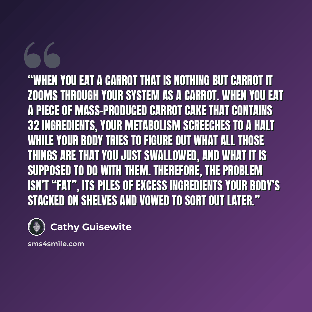 “When you eat a carrot that is nothing but carrot it zooms through your system as a carrot. When you eat a piece of mass-produced carrot cake that contains 32 ingredients, your metabolism screeches to a halt while your body tries to figure out what all those things are that you just swallowed, and…” quote by Cathy Guisewite