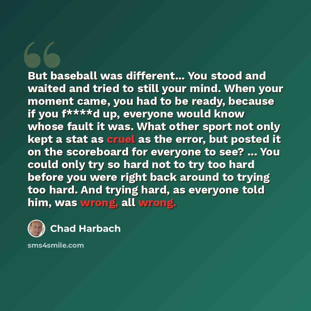 “But baseball was different... You stood and waited and tried to still your mind. When your moment came, you had to be ready, because if you f****d up, everyone would know whose fault it was. What other sport not only kept a stat as cruel as the error, but posted it on the scoreboard for everyone…” quote by Chad Harbach