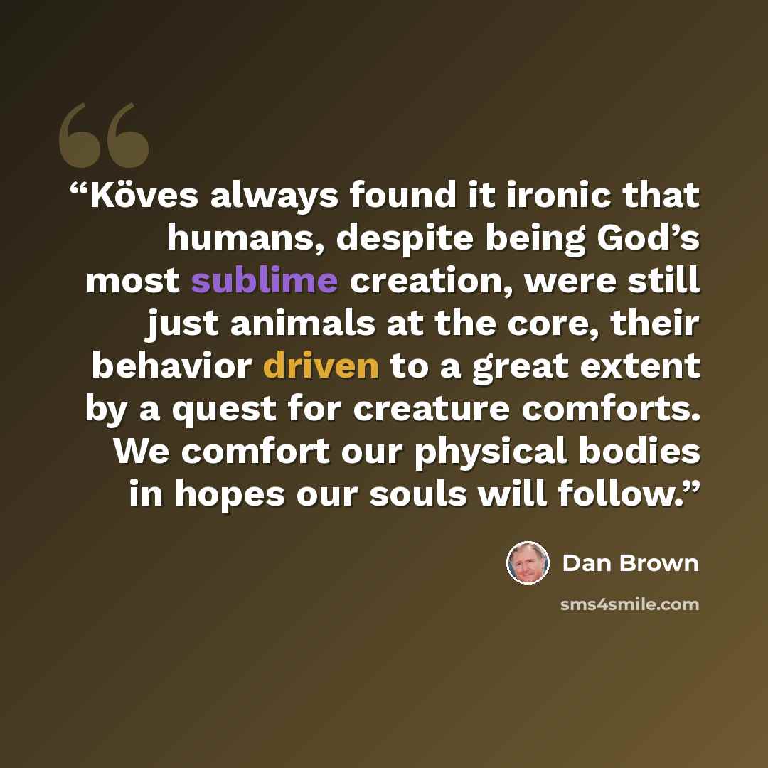 “Köves always found it ironic that humans, despite being God’s most sublime creation, were still just animals at the core, their behavior driven to a great extent by a quest for creature comforts. We comfort our physical bodies in hopes our souls will follow.” quote by Dan Brown