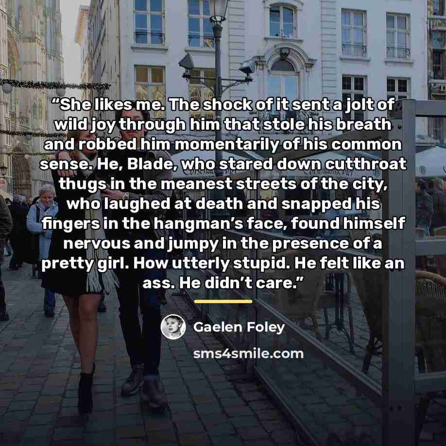 “She likes me. The shock of it sent a jolt of wild joy through him that stole his breath and robbed him momentarily of his common sense. He, Blade, who stared down cutthroat thugs in the meanest streets of the city, who laughed at death and snapped his fingers in the hangman’s face, found himself…” quote by Gaelen Foley