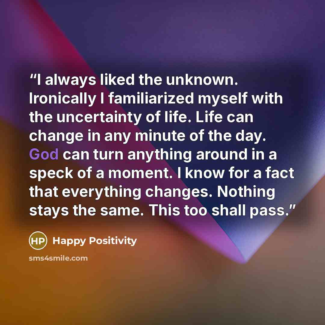 “I always liked the unknown. Ironically I familiarized myself with the uncertainty of life. Life can change in any minute of the day. God can turn anything around in a speck of a moment. I know for a fact that everything changes. Nothing stays the same. This too shall pass.” quote by Happy Positivity