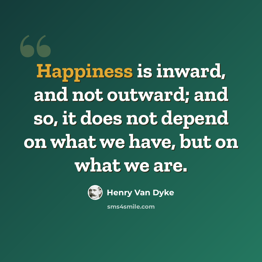 “Happiness is inward, and not outward; and so, it does not depend on what we have, but on what we are.” quote by Henry Van Dyke