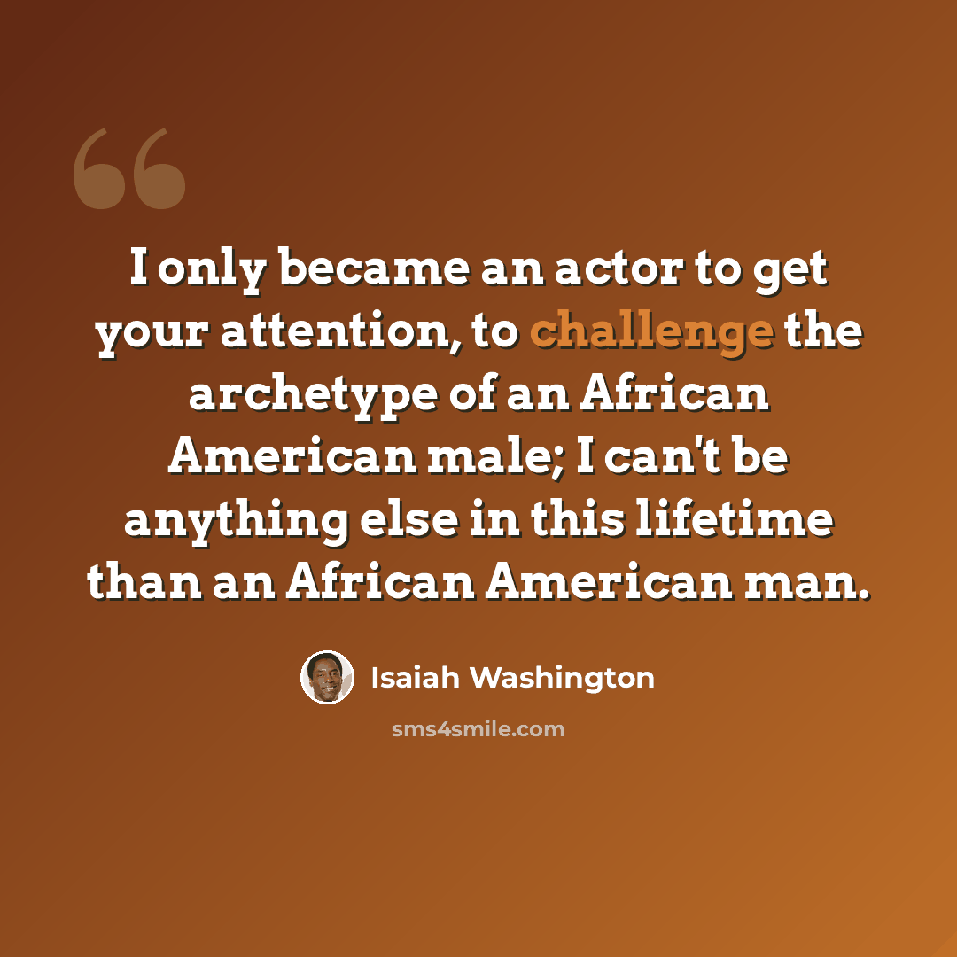 “I only became an actor to get your attention, to challenge the archetype of an African American male; I can't be anything else in this lifetime than an African American man.” quote by Isaiah Washington