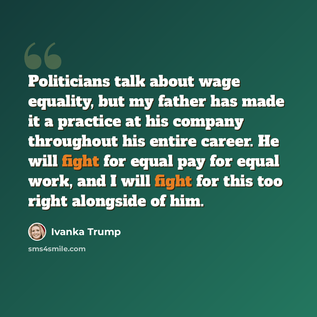 “Politicians talk about wage equality, but my father has made it a practice at his company throughout his entire career. He will fight for equal pay for equal work, and I will fight for this too right alongside of him.” quote by Ivanka Trump
