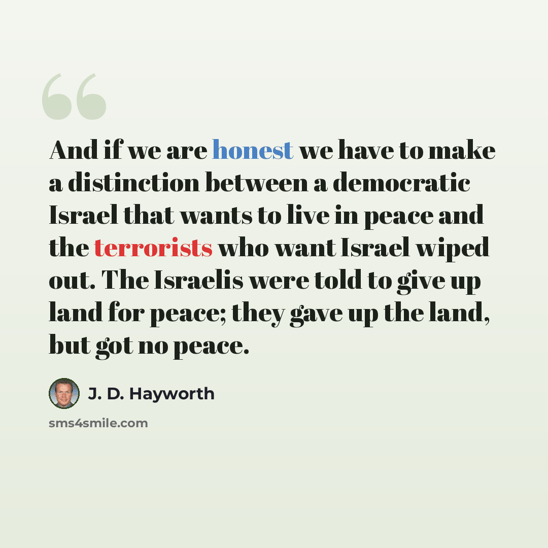 “And if we are honest we have to make a distinction between a democratic Israel that wants to live in peace and the terrorists who want Israel wiped out. The Israelis were told to give up land for peace; they gave up the land, but got no peace.” quote by J. D. Hayworth