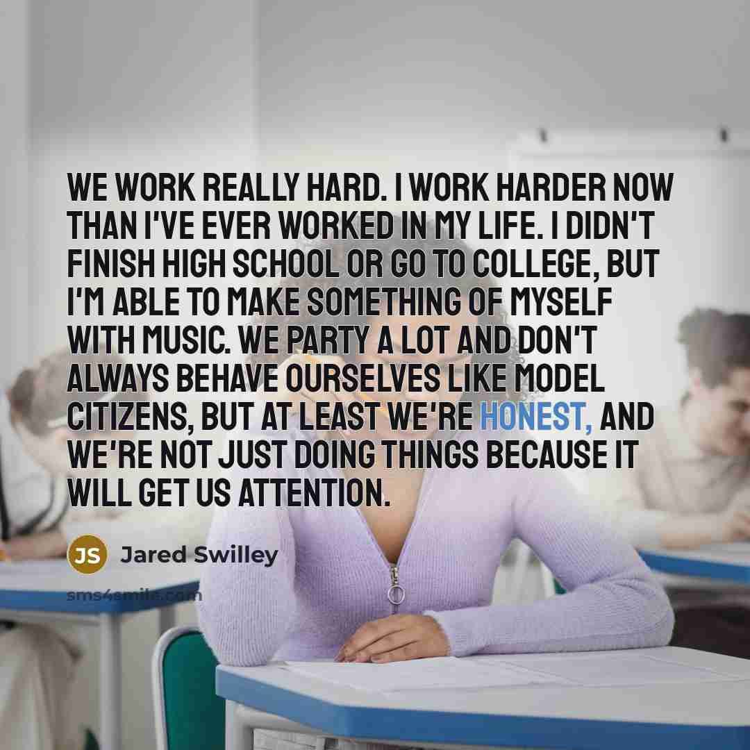 “We work really hard. I work harder now than I've ever worked in my life. I didn't finish high school or go to college, but I'm able to make something of myself with music. We party a lot and don't always behave ourselves like model citizens, but at least we're honest, and we're not just doing…” quote by Jared Swilley