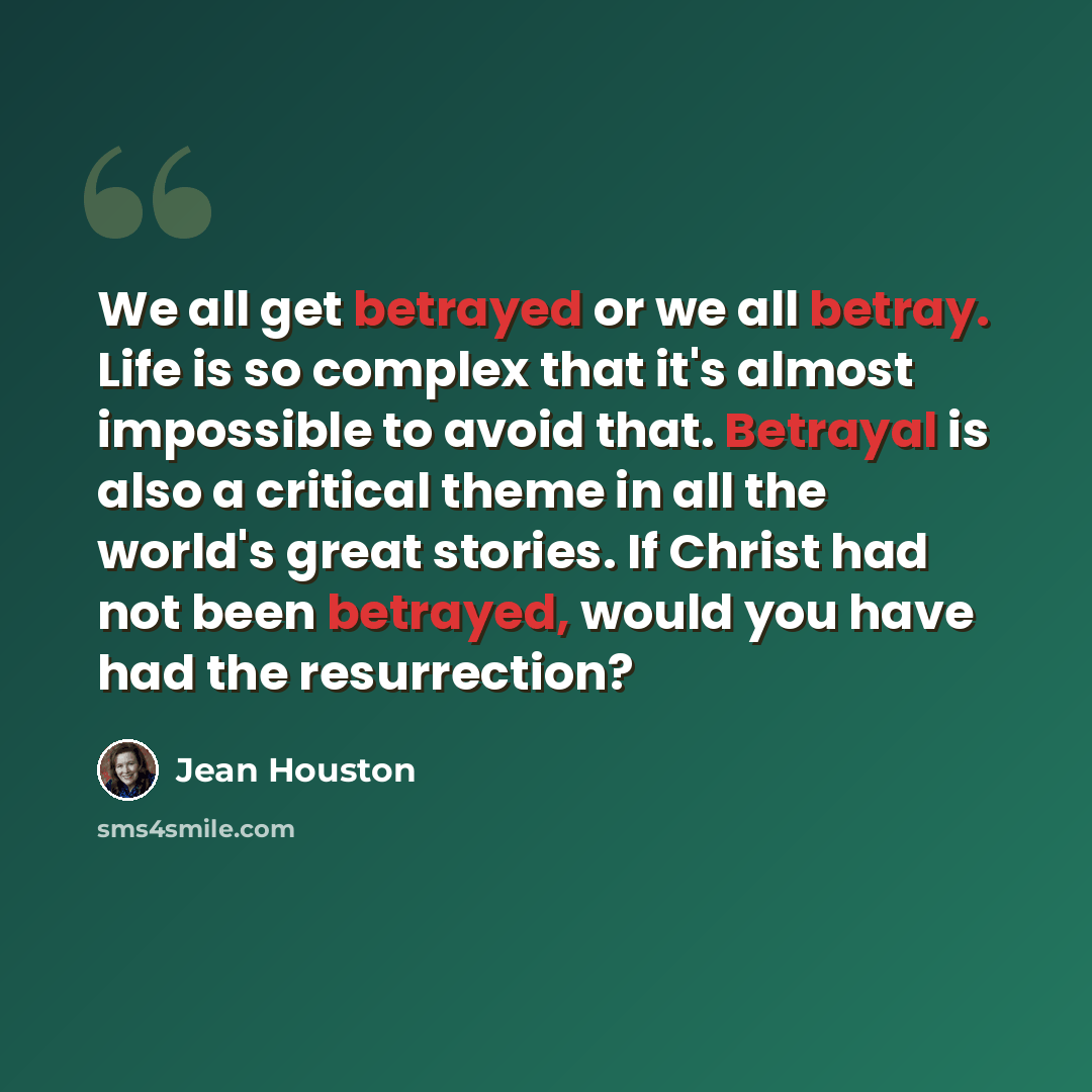 “We all get betrayed or we all betray. Life is so complex that it's almost impossible to avoid that. Betrayal is also a critical theme in all the world's great stories. If Christ had not been betrayed, would you have had the resurrection?” quote by Jean Houston