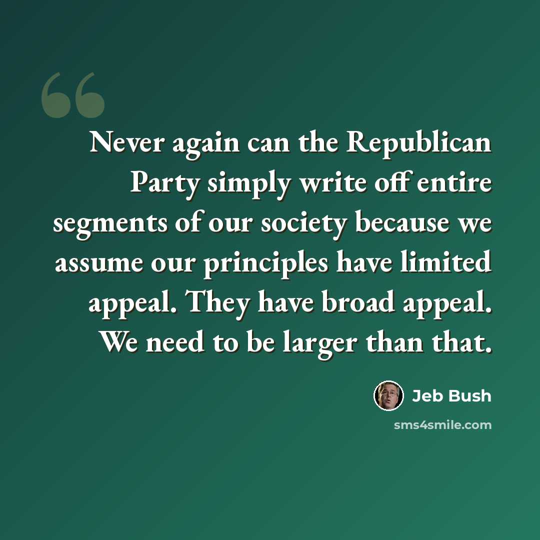 “Never again can the Republican Party simply write off entire segments of our society because we assume our principles have limited appeal. They have broad appeal. We need to be larger than that.” quote by Jeb Bush