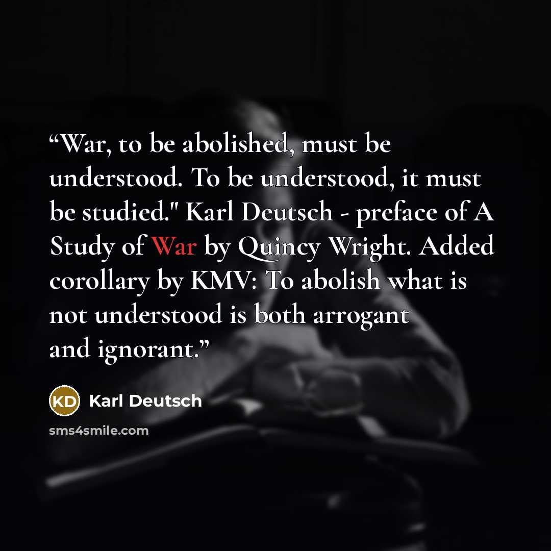 “War, to be abolished, must be understood. To be understood, it must be studied." Karl Deutsch - preface of A Study of War by Quincy Wright. Added corollary by KMV: To abolish what is not understood is both arrogant and ignorant.” quote by Karl Deutsch