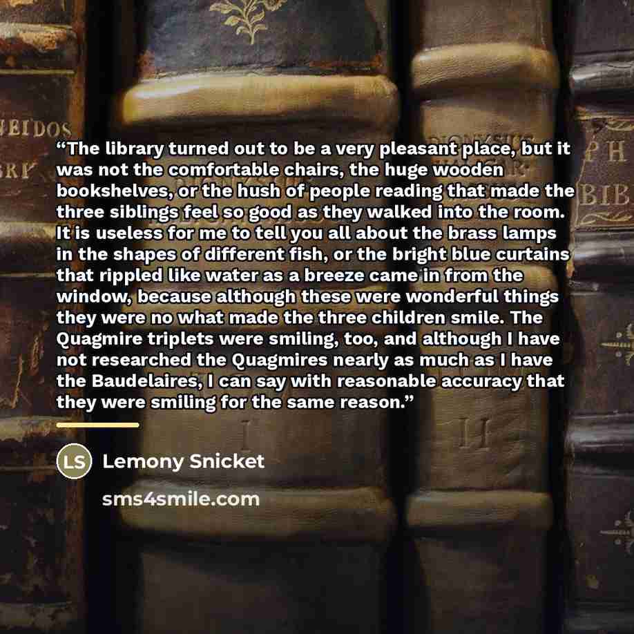 “The library turned out to be a very pleasant place, but it was not the comfortable chairs, the huge wooden bookshelves, or the hush of people reading that made the three siblings feel so good as they walked into the room. It is useless for me to tell you all about the brass lamps in the shapes of…” quote by Lemony Snicket