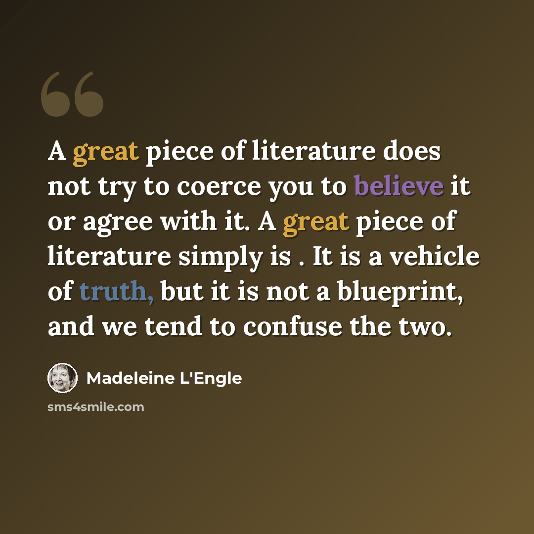 “A great piece of literature does not try to coerce you to believe it or agree with it. A great piece of literature simply is . It is a vehicle of truth, but it is not a blueprint, and we tend to confuse the two.” quote by Madeleine L'Engle