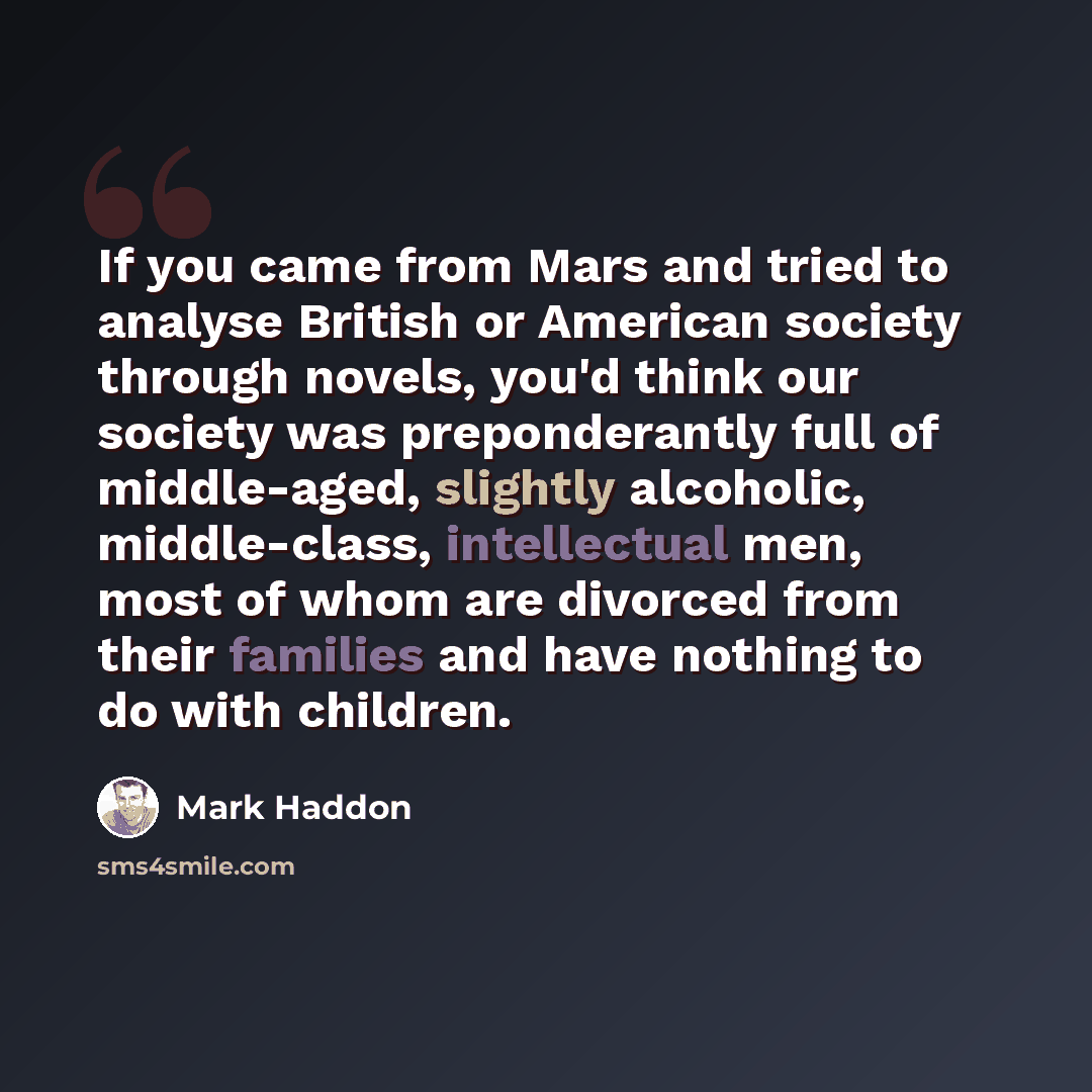 “If you came from Mars and tried to analyse British or American society through novels, you'd think our society was preponderantly full of middle-aged, slightly alcoholic, middle-class, intellectual men, most of whom are divorced from their families and have nothing to do with children.” quote by Mark Haddon