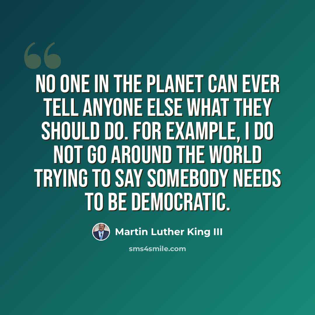 “No one in the planet can ever tell anyone else what they should do. For example, I do not go around the world trying to say somebody needs to be democratic.” quote by Martin Luther King III