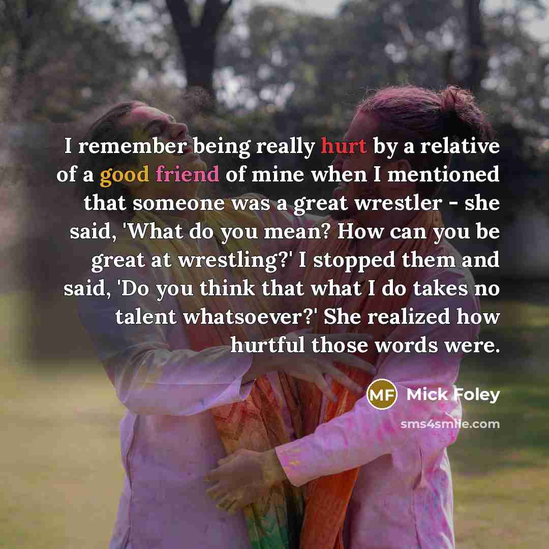 “I remember being really hurt by a relative of a good friend of mine when I mentioned that someone was a great wrestler - she said, 'What do you mean? How can you be great at wrestling?' I stopped them and said, 'Do you think that what I do takes no talent whatsoever?' She realized how hurtful…” quote by Mick Foley