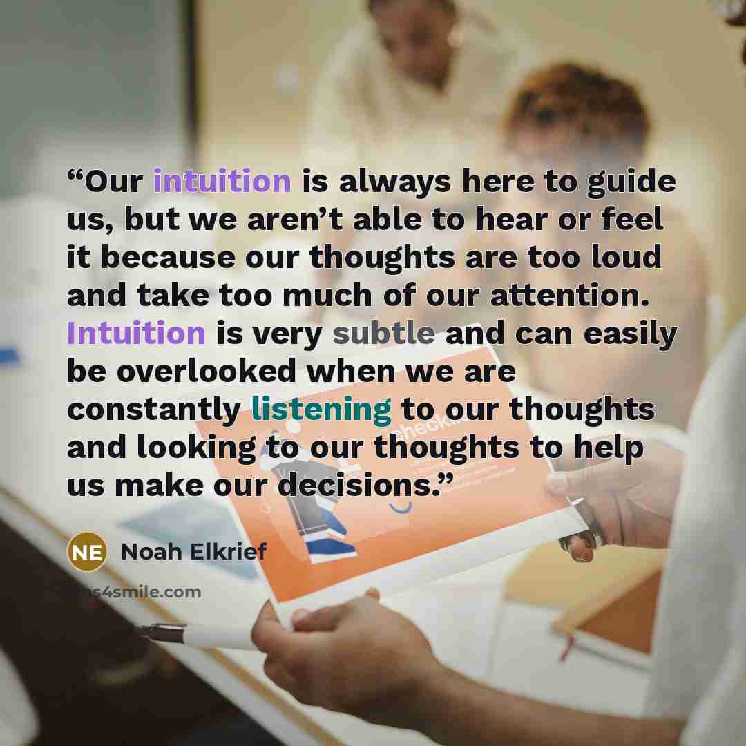 “Our intuition is always here to guide us, but we aren’t able to hear or feel it because our thoughts are too loud and take too much of our attention. Intuition is very subtle and can easily be overlooked when we are constantly listening to our thoughts and looking to our thoughts to help us make…” quote by Noah Elkrief