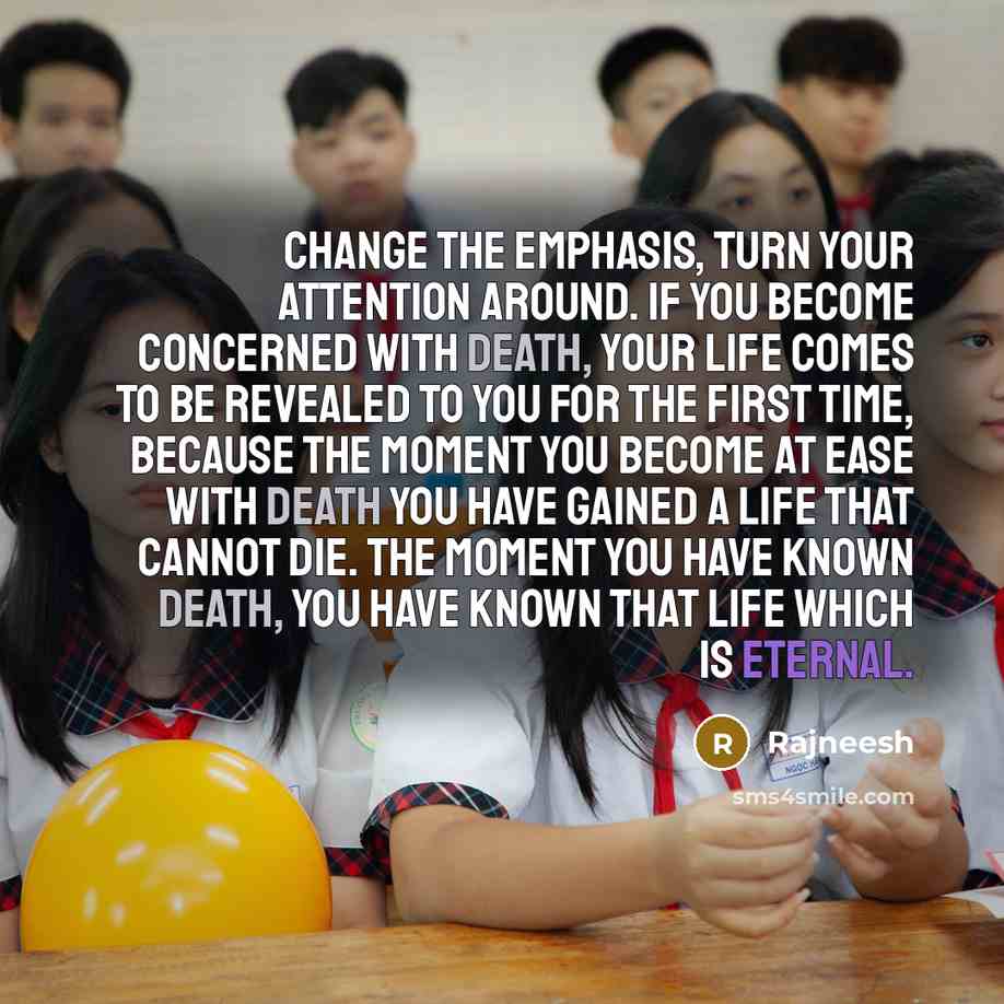 “Change the emphasis, turn your attention around. If you become concerned with death, your life comes to be revealed to you for the first time, because the moment you become at ease with death you have gained a life that cannot die. The moment you have known death, you have known that life which is…” quote by Rajneesh