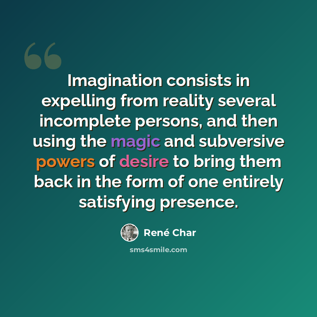 “Imagination consists in expelling from reality several incomplete persons, and then using the magic and subversive powers of desire to bring them back in the form of one entirely satisfying presence.” quote by Rene Char