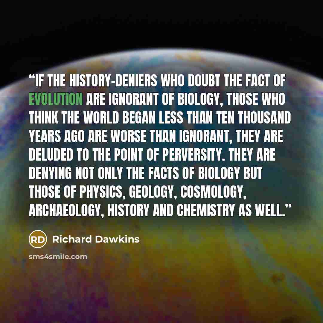 “If the history-deniers who doubt the fact of evolution are ignorant of biology, those who think the world began less than ten thousand years ago are worse than ignorant, they are deluded to the point of perversity. They are denying not only the facts of biology but those of physics, geology…” quote by Richard Dawkins