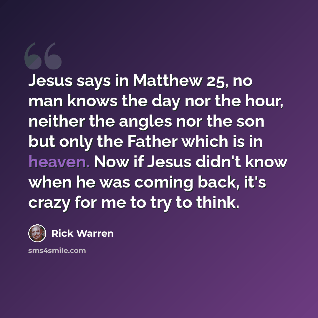 “Jesus says in Matthew 25, no man knows the day nor the hour, neither the angles nor the son but only the Father which is in heaven. Now if Jesus didn't know when he was coming back, it's crazy for me to try to think.” quote by Rick Warren
