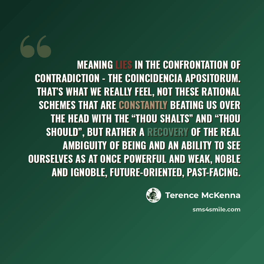 “Meaning lies in the confrontation of contradiction - the coincidencia apositorum. That’s what we really feel, not these rational schemes that are constantly beating us over the head with the “thou shalts” and “thou should”, but rather a recovery of the real ambiguity of being and an ability to see…” quote by Terence McKenna