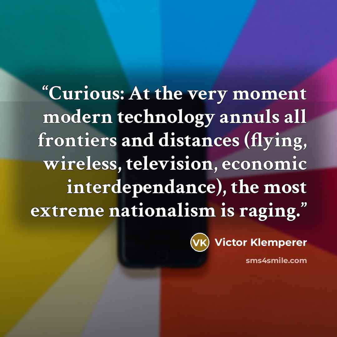 “Curious: At the very moment modern technology annuls all frontiers and distances (flying, wireless, television, economic interdependance), the most extreme nationalism is raging.” quote by Victor Klemperer
