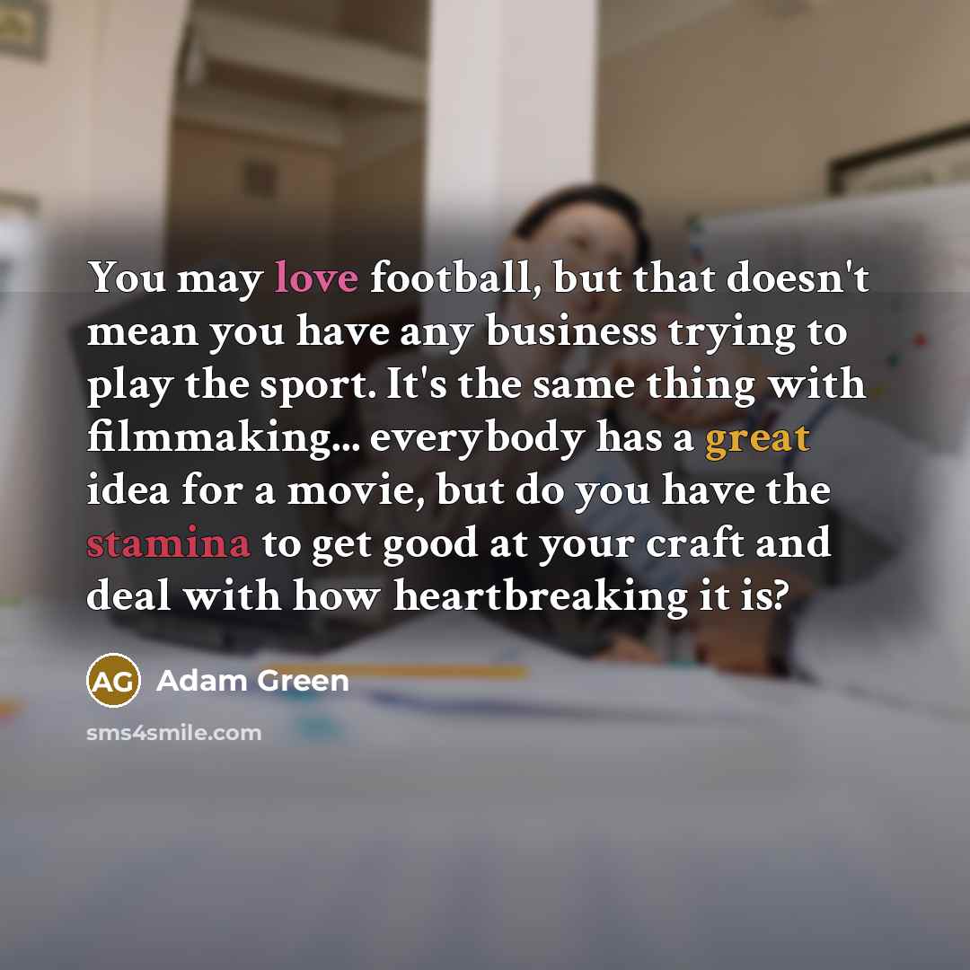 “You may love football, but that doesn't mean you have any business trying to play the sport. It's the same thing with filmmaking... everybody has a great idea for a movie, but do you have the stamina to get good at your craft and deal with how heartbreaking it is?” quote by Adam Green