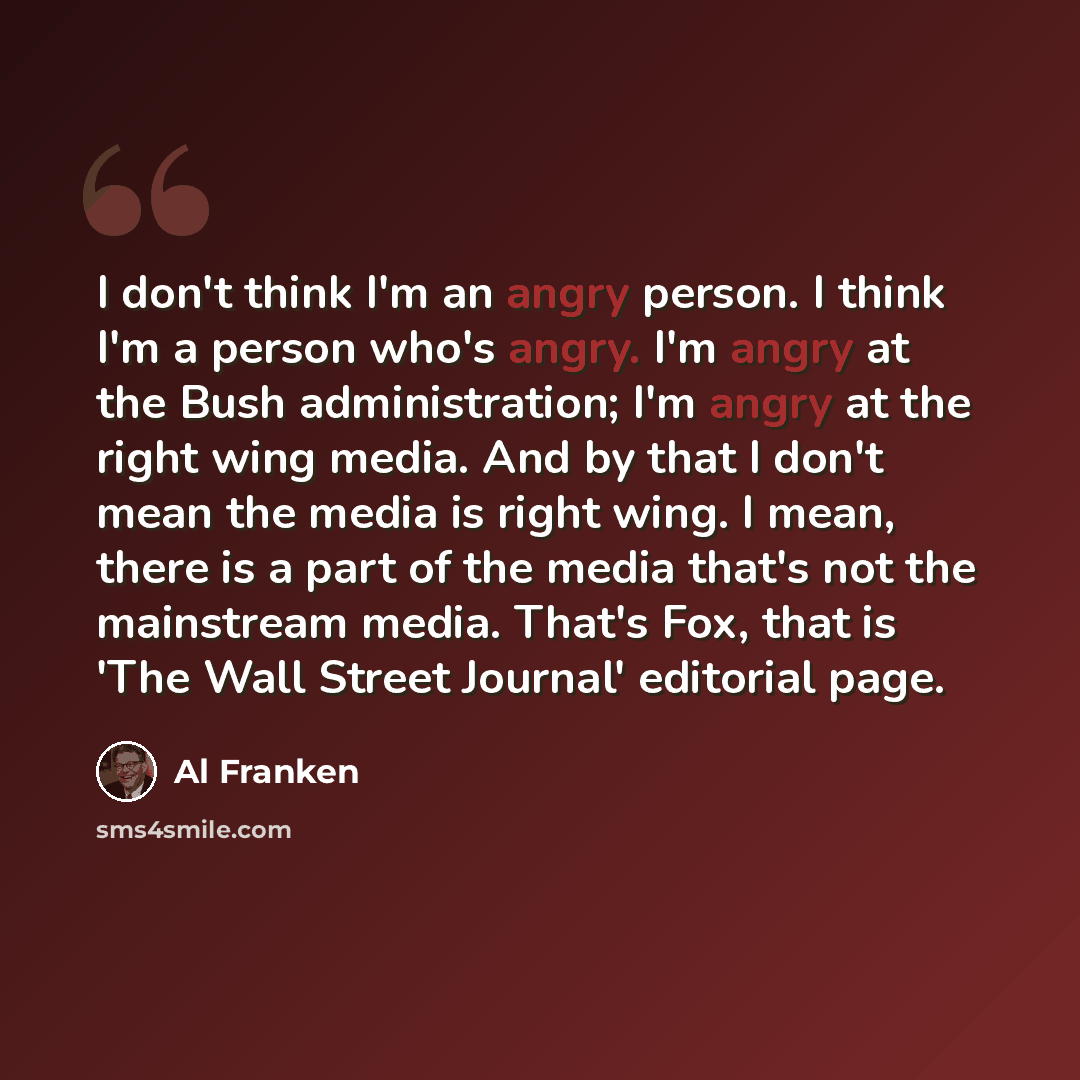 “I don't think I'm an angry person. I think I'm a person who's angry. I'm angry at the Bush administration; I'm angry at the right wing media. And by that I don't mean the media is right wing. I mean, there is a part of the media that's not the mainstream media. That's Fox, that is 'The Wall Street…” quote by Al Franken