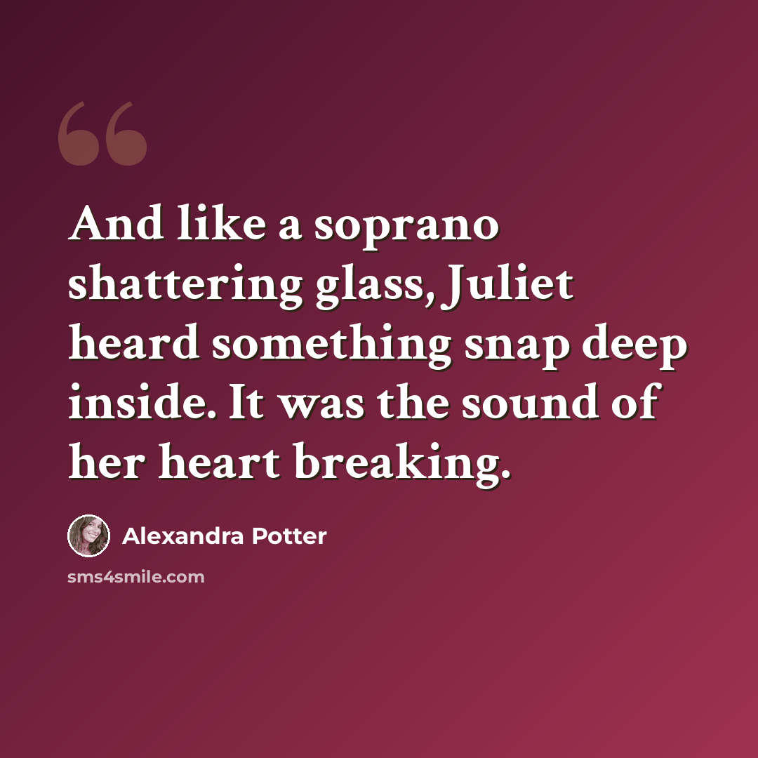 “And like a soprano shattering glass, Juliet heard something snap deep inside. It was the sound of her heart breaking.” quote by Alexandra Potter