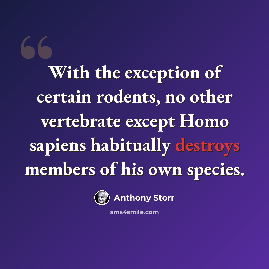 “With the exception of certain rodents, no other vertebrate except Homo sapiens habitually destroys members of his own species.” quote by Anthony Storr