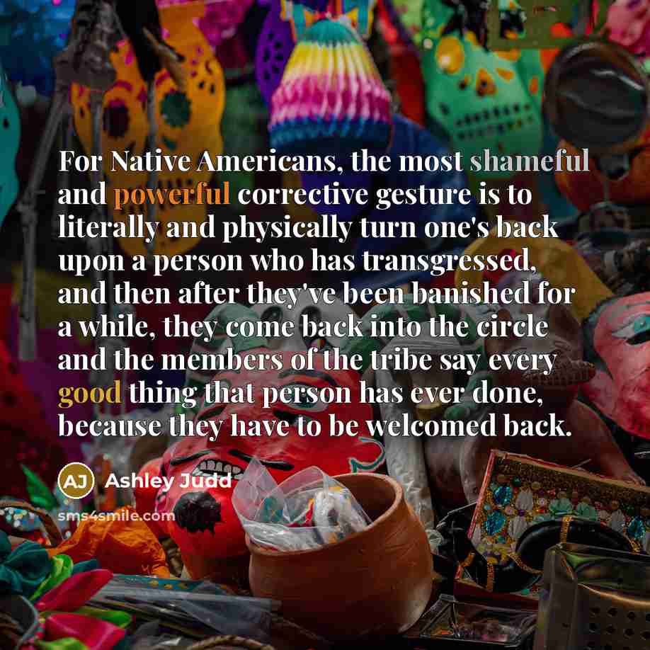 “For Native Americans, the most shameful and powerful corrective gesture is to literally and physically turn one's back upon a person who has transgressed, and then after they've been banished for a while, they come back into the circle and the members of the tribe say every good thing that person…” quote by Ashley Judd